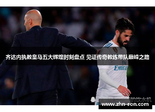 齐达内执教皇马五大辉煌时刻盘点 见证传奇教练带队巅峰之路